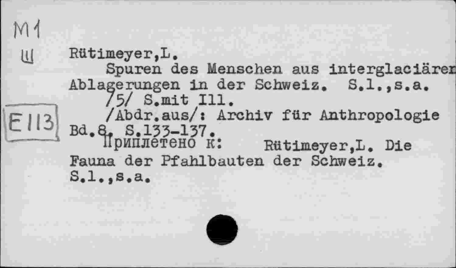 ﻿ж
щ
ЕПЗ
Rütimeyer,L.
Spuren des Menschen aus interglaciärer Ablagerungen in der Schweiz. S.l,,s.a.
/5/ S.mit Ill.
/Abdr.aus/: Archiv für Anthropologie Bd.8. S. 155-137.
ІІриплєтбНО Kî Rütimeyer,!. Die Fauna der Pfahlbauten der Schweiz. S.l.,s.a.